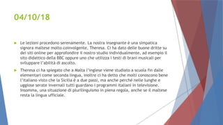 04/10/18
 Le lezioni procedono serenamente. La nostra insegnante è una simpatica
signora maltese molto coinvolgente, Theresa. Ci ha dato delle buone dritte su
dei siti online per approfondire il nostro studio individualmente, ad esempio il
sito didattico della BBC oppure uno che utilizza i testi di brani musicali per
sviluppare l’abilità di ascolto.
 Theresa ci ha spiegato che a Malta l’inglese viene studiato a scuola fin dalle
elementari come seconda lingua, inoltre ci ha detto che molti conoscono bene
l’italiano visto che la Sicilia è a due passi, ma anche perché nelle lunghe e
uggiose serate invernali tutti guardano i programmi italiani in televisione.
Insomma, una situazione di plurilinguismo in piena regola, anche se il maltese
resta la lingua ufficiale.
 