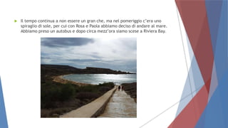  Il tempo continua a non essere un gran che, ma nel pomeriggio c’era uno
spiraglio di sole, per cui con Rosa e Paola abbiamo deciso di andare al mare.
Abbiamo preso un autobus e dopo circa mezz’ora siamo scese a Riviera Bay.
 