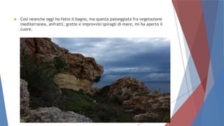  Così neanche oggi ho fatto il bagno, ma questa passeggiata fra vegetazione
mediterranea, anfratti, grotte e improvvisi spiragli di mare, mi ha aperto il
cuore.
 