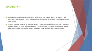 05/10/18
 Oggi dopo la lezione sono tornata a Valletta con Elena, Paola e Ingvild. Per
fortuna c’era Ingvild che ci ha impedito di parlare in Italiano, o di parlare solo
in italiano.
 Siamo tornate a Valletta perché la volta scorsa non eravamo andate a visitare
la cattedrale di San Giovanni Battista, patrono dei cavalieri ospitalieri, e non
possiamo certo andare via senza vederla. Tutti dicono che sia bellissima.
 
