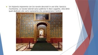  Un impianto imponente con tre navate decorate in uno stile barocco
ricchissimo. Le navate laterali sono suddivise in dieci cappelle, otto delle
quali dedicate alle varie nazionalità che componevano l’ordine.
 