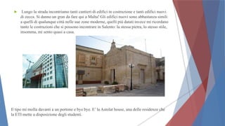  Lungo la strada incontriamo tanti cantieri di edifici in costruzione e tanti edifici nuovi
di zecca. Si danno un gran da fare qui a Malta! Gli edifici nuovi sono abbastanza simili
a quelli di qualunque città nelle sue zone moderne, quelli più datati invece mi ricordano
tanto le costruzioni che si possono incontrare in Salento: la stessa pietra, lo stesso stile,
insomma, mi sento quasi a casa.
Il tipo mi molla davanti a un portone e bye bye. E’ la Astolat house, una delle residenze che
la ETI mette a disposizione degli studenti.
 