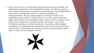  Otto infatti è anche il numero delle punte della famosa croce di Malta, che
rappresentano appunto le varie nazionalità e lingue. Mi soffermo a pensare
che mi piace molto questa convivenza di culture diverse, che potrebbe essere
letta come un esempio ben riuscito, in tempi non sospetti, di
multiculturalismo. Ma poi ci penso meglio e mi viene in mente che la
compattezza dei cavalieri in realtà derivava da un fine comune superiore
legato alla religione e da una risposta coesa a nemici esterni, elementi che si
traducevano in attacchi e resistenza armata, cioè guerra. Così la mia
formazione pacifista e la mia avversione per l’uso politico della religione
prevalgono e mi impediscono di entusiasmarmi per la storia così peculiare di
quest’ordine. Ciò non toglie che l’attuale situazione di plurilinguismo possa
essere in parte ascritta a queste vicende.
 