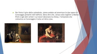  Per finire il giro della cattedrale, siamo andate ad ammirare le due opere di
Caravaggio presenti nell’edificio. Devo dire che, senza nulla togliere a Mattia
Preti e agli altri artisti i cui lavori decorano la chiesa, l’emozione che
comunica un Caravaggio è tutta un’altra cosa.
 