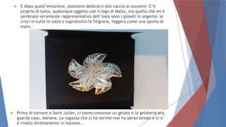  E dopo quest’emozione, possiamo dedicarci alla caccia ai souvenir. C’è
proprio di tutto, qualunque oggetto con il logo di Malta, ma quello che mi è
sembrato veramente rappresentativo dell’isola sono i gioielli in argento: le
croci in tutte le salse e soprattutto la filigrana, leggera come una spuma di
mare.
 Prima di tornare a Saint Julian, ci siamo concesse un gelato e la gelateria era,
guarda caso, italiana. La ragazza che ci ha servite non ha perso tempo e ci si
è rivolta direttamente in italiano...
 