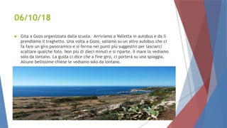 06/10/18
 Gita a Gozo organizzata dalla scuola. Arriviamo a Valletta in autobus e da lì
prendiamo il traghetto. Una volta a Gozo, saliamo su un altro autobus che ci
fa fare un giro panoramico e si ferma nei punti più suggestivi per lasciarci
scattare qualche foto. Non più di dieci minuti e si riparte. Il mare lo vediamo
solo da lontano. La guida ci dice che a fine giro, ci porterà su una spiaggia.
Alcune bellissime chiese le vediamo solo da lontano.
 