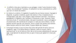  In effetti a fine giro ci portano su una spiaggia, credo l’unica brutta in tutta
l’isola, ma comoda per l’autobus. Ci sediamo in un bar e prendiamo un caffè:
qui non c’è niente da vedere.
 Al ritorno è un delirio. Il traghetto è assalito da una marea umana. Il gruppo si
disperde, la guida si inalbera, quelli che stanno in fila ci impediscono di
ricongiungerci agli altri, tutti litigano. Dopo momenti concitati, riusciamo a
guadagnare il traghetto, poi l’autobus e finalmente a casa. Insomma, Gozo
meritava di più. E’ veramente bella, dei posti incantevoli, natura selvaggia e
incontaminata. Mi è sembrato di scorgerci il volto più vero di Malta. Se mai
dovessi tornare qua per una vacanza, verrei a Gozo che sembra così lontana
dalla movida caotica di Saint Julian, il posto ideale per rilassarsi.
 Comunque tornata a casa mi sono resa conto del perché di tanta calca sul
traghetto: oggi c’è la Notte Bianca a Valletta, notte di musica, balli e
spettacoli per le vie di tutta la città. Ma io ne ho avuto abbastanza di caos per
oggi, e poi domani ho deciso di fare un giro in barca per godermi il mare più
da vicino.
 