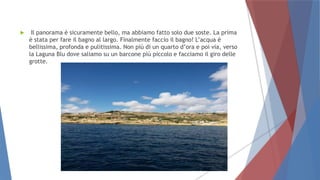  Il panorama è sicuramente bello, ma abbiamo fatto solo due soste. La prima
è stata per fare il bagno al largo. Finalmente faccio il bagno! L’acqua è
bellissima, profonda e pulitissima. Non più di un quarto d’ora e poi via, verso
la Laguna Blu dove saliamo su un barcone più piccolo e facciamo il giro delle
grotte.
 