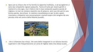 Apro con la chiave che mi ha fornito la signorina trafelata, e ad accogliermi ci
sono due simpatiche signore polacche. Fanno di tutto per essere gentili e
mettermi a mio agio, ma il fatto è che in due conoscono quattro parole di
inglese e io non ne conosco neanche una di polacco, anzi una che però è una
brutta parola, da evitare. In maniera rocambolesca e per lo più a gesti,
riusciamo a imbastire una conversazione e quindi scopro che vengono da una
piccola città nel centro della Polonia,Suwalki,
 che si chiamano Iza e Anja, che sono delle insegnanti in un istituto tecnico
superiore e che frequenteranno un corso di inglese nella mia stessa scuola.
 