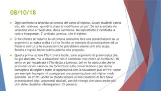 08/10/18
 Oggi comincia la seconda settimana del corso di inglese. Alcuni studenti vanno
via, altri arrivano, quindi le classi si modificano un po’. Da noi è andata via
Jeraldine ed è arrivata Ana, dalla Germania. Ma soprattutto è cambiata la
nostra insegnante. E’ arrivata Lorenza, che è inglese.
 Ci ha chiesto se durante la settimana volessimo fare una presentazione su un
argomento a nostra scelta e ci ha fornito un esempio di presentazione ed un
frasario con tutte le espressioni che potrebbero essere utili allo scopo.
Renata e Ingvild hanno subito aderito alla proposta.
 Questa prima lezione l’ho trovata facile, sono argomenti di grammatica che
ho già studiato, ma la situazione non è cambiata: non esiste un livello B2. Mi
sento un po’ incastrata e l’ho detto a Lorenza. Lei mi ha assicurato che le
prossime lezioni saranno più focalizzate sulla conversazione e poi mi ha
consigliato di cogliere tutte le opportunità che la situazione può offrire, come
per esempio impegnarmi a preparare una presentazione nel miglior modo
possibile. In effetti anche io chiedo sempre ai miei studenti di fare brevi
presentazioni degli argomenti studiati, perché ritengo che siano anche più
utili delle classiche interrogazioni. Ci penserò.
 