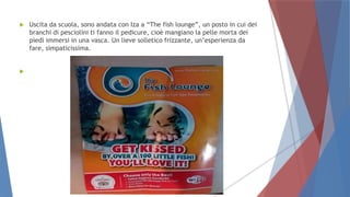  Uscita da scuola, sono andata con Iza a “The fish lounge”, un posto in cui dei
branchi di pesciolini ti fanno il pedicure, cioè mangiano la pelle morta dei
piedi immersi in una vasca. Un lieve solletico frizzante, un’esperienza da
fare, simpaticissima.

 