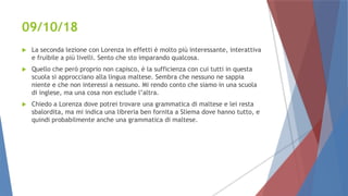 09/10/18
 La seconda lezione con Lorenza in effetti è molto più interessante, interattiva
e fruibile a più livelli. Sento che sto imparando qualcosa.
 Quello che però proprio non capisco, è la sufficienza con cui tutti in questa
scuola si approcciano alla lingua maltese. Sembra che nessuno ne sappia
niente e che non interessi a nessuno. Mi rendo conto che siamo in una scuola
di inglese, ma una cosa non esclude l’altra.
 Chiedo a Lorenza dove potrei trovare una grammatica di maltese e lei resta
sbalordita, ma mi indica una libreria ben fornita a Sliema dove hanno tutto, e
quindi probabilmente anche una grammatica di maltese.
 