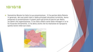 10/10/18
 Stamattina Renata ha fatto la sua presentazione. Ci ha parlato della Polonia
in generale, dei suoi piatti tipici e delle principali attrazioni turistiche. Aveva
preparato la presentazione in power point già prima di partire per Malta,
accidenti che organizzazione. Ci ha fatto vedere tante belle immagini e ce le
ha illustrate brevemente. Ci ha detto anche che ha intenzione di riproporre
questo lavoro nelle sue classi.
 