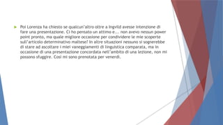  Poi Lorenza ha chiesto se qualcun’altro oltre a Ingvild avesse intenzione di
fare una presentazione. Ci ho pensato un attimo e... non avevo nessun power
point pronto, ma quale migliore occasione per condividere le mie scoperte
sull’articolo determinativo maltese? In altre situazioni nessuno si sognerebbe
di stare ad ascoltare i miei vaneggiamenti di linguistica comparata, ma in
occasione di una presentazione concordata nell’ambito di una lezione, non mi
possono sfuggire. Così mi sono prenotata per venerdì.
 