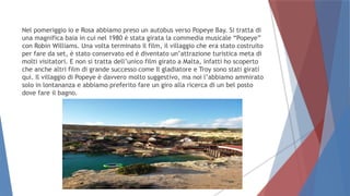Nel pomeriggio io e Rosa abbiamo preso un autobus verso Popeye Bay. Si tratta di
una magnifica baia in cui nel 1980 è stata girata la commedia musicale “Popeye”
con Robin Williams. Una volta terminato il film, il villaggio che era stato costruito
per fare da set, è stato conservato ed è diventato un’attrazione turistica meta di
molti visitatori. E non si tratta dell’unico film girato a Malta, infatti ho scoperto
che anche altri film di grande successo come Il gladiatore e Troy sono stati girati
qui. Il villaggio di Popeye è davvero molto suggestivo, ma noi l’abbiamo ammirato
solo in lontananza e abbiamo preferito fare un giro alla ricerca di un bel posto
dove fare il bagno.
 