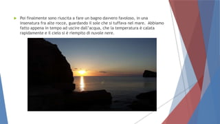  Poi finalmente sono riuscita a fare un bagno davvero favoloso, in una
insenatura fra alte rocce, guardando il sole che si tuffava nel mare. Abbiamo
fatto appena in tempo ad uscire dall’acqua, che la temperatura è calata
rapidamente e il cielo si è riempito di nuvole nere.
 
