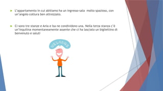  L’appartamento in cui abitiamo ha un ingresso-sala molto spazioso, con
un’angolo cottura ben attrezzato.
 Ci sono tre stanze e Ania e Isa ne condividono una. Nella terza stanza c’è
un’inquilina momentaneamente assente che ci ha lasciato un bigliettino di
benvenuto e saluti
 