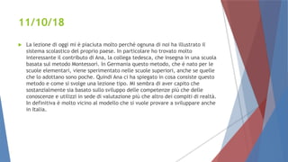 11/10/18
 La lezione di oggi mi è piaciuta molto perché ognuna di noi ha illustrato il
sistema scolastico del proprio paese. In particolare ho trovato molto
interessante il contributo di Ana, la collega tedesca, che insegna in una scuola
basata sul metodo Montessori. In Germania questo metodo, che è nato per le
scuole elementari, viene sperimentato nelle scuole superiori, anche se quelle
che lo adottano sono poche. Quindi Ana ci ha spiegato in cosa consiste questo
metodo e come si svolge una lezione tipo. Mi sembra di aver capito che
sostanzialmente sia basato sullo sviluppo delle competenze più che delle
conoscenze e utilizzi in sede di valutazione più che altro dei compiti di realtà.
In definitiva è molto vicino al modello che si vuole provare a sviluppare anche
in Italia.
 