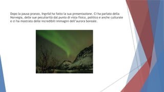 Dopo la pausa pranzo, Ingvild ha fatto la sua presentazione. Ci ha parlato della
Norvegia, delle sue peculiarità dal punto di vista fisico, politico e anche culturale
e ci ha mostrato delle incredibili immagini dell’aurora boreale.
 