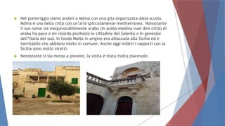  Nel pomeriggio siamo andati a Mdina con una gita organizzata dalla scuola.
Mdina è una bella città con un’aria spiccatamente mediterranea. Nonostante
il suo nome sia inequivocabilmente arabo (in arabo medina vuol dire città) di
arabo ha poco e mi ricorda piuttosto le cittadine del Salento o in generale
dell’Italia del sud. In fondo Malta in origine era attaccata alla Sicilia ed è
inevitabile che abbiano molto in comune. Anche oggi infatti i rapporti con la
Sicilia sono molto stretti.
 Nonostante si sia messo a piovere, la visita è stata molto piacevole.
 