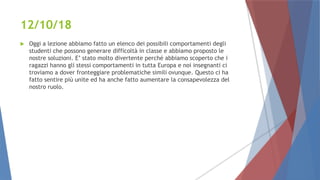 12/10/18
 Oggi a lezione abbiamo fatto un elenco dei possibili comportamenti degli
studenti che possono generare difficoltà in classe e abbiamo proposto le
nostre soluzioni. E’ stato molto divertente perché abbiamo scoperto che i
ragazzi hanno gli stessi comportamenti in tutta Europa e noi insegnanti ci
troviamo a dover fronteggiare problematiche simili ovunque. Questo ci ha
fatto sentire più unite ed ha anche fatto aumentare la consapevolezza del
nostro ruolo.
 