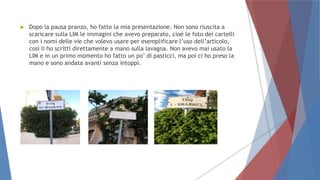  Dopo la pausa pranzo, ho fatto la mia presentazione. Non sono riuscita a
scaricare sulla LIM le immagini che avevo preparato, cioè le foto dei cartelli
con i nomi delle vie che volevo usare per esemplificare l’uso dell’articolo,
così li ho scritti direttamente a mano sulla lavagna. Non avevo mai usato la
LIM e in un primo momento ho fatto un po’ di pasticci, ma poi ci ho preso la
mano e sono andata avanti senza intoppi.
 