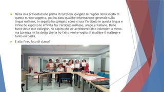  Nella mia presentazione prima di tutto ho spiegato le ragioni della scelta di
questo strano soggetto, poi ho dato qualche informazione generale sulla
lingua maltese, in seguito ho spiegato come si usa l’articolo in questa lingua e
infine ho esposto le affinità fra l’articolo maltese, arabo e italiano. Dalle
facce delle mie colleghe, ho capito che ne avrebbero fatto volentieri a meno,
ma Lorenza mi ha detto che le ho fatto venire voglia di studiare il maltese e
tanto mi basta.
 E alla fine, foto di classe!
 