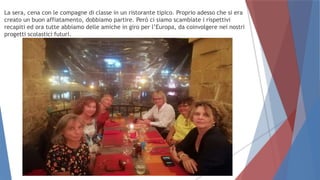 La sera, cena con le compagne di classe in un ristorante tipico. Proprio adesso che si era
creato un buon affiatamento, dobbiamo partire. Però ci siamo scambiate i rispettivi
recapiti ed ora tutte abbiamo delle amiche in giro per l’Europa, da coinvolgere nei nostri
progetti scolastici futuri.
 