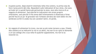  A questo punto, dopo essermi sistemata nella mia camera, la prima cosa da
fare è procurarmi del cibo. Basandomi sulle indicazioni di Isa e Ania, che sono
arrivate ieri e quindi hanno già perlustrato la zona, esco alla ricerca di un
negozio di alimentari. Sarà perché le indicazioni non erano proprio
chiarissime, sarà perché il mio senso dell’orientamento è disastroso o forse
perché faccio un po’ di giravolte non richieste attratta dai nomi delle vie che
sembrano scritti in arabo ma con caratteri latini, mi perdo.
 Un negozio di alimentari lo trovo, ma non so più come tornare a casa. Chiedo
alla cassiera se sa indicarmi la via in cui abito, ma non lo sa e gira la domanda
a un suo collega che a sua volta fa qualche supposizione, ma non lo sa
neanche lui.
 