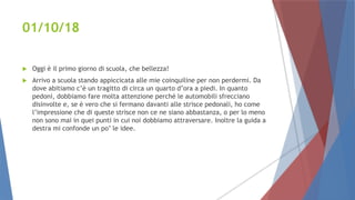 01/10/18
 Oggi è il primo giorno di scuola, che bellezza!
 Arrivo a scuola stando appiccicata alle mie coinquiline per non perdermi. Da
dove abitiamo c’è un tragitto di circa un quarto d’ora a piedi. In quanto
pedoni, dobbiamo fare molta attenzione perché le automobili sfrecciano
disinvolte e, se è vero che si fermano davanti alle strisce pedonali, ho come
l’impressione che di queste strisce non ce ne siano abbastanza, o per lo meno
non sono mai in quei punti in cui noi dobbiamo attraversare. Inoltre la guida a
destra mi confonde un po’ le idee.
 