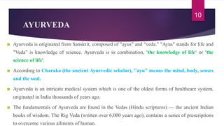 AYURVEDA
Ayurveda is originated from Sanskrit, composed of "ayus" and "veda." "Ayus" stands for life and
"Veda" is knowledge of science. Ayurveda is in combination, 'the knowledge of life‘ or 'the
science of life'.
According to Charaka (the ancient Ayurvedic scholar), "ayu" means the mind, body, senses
and the soul.
Ayurveda is an intricate medical system which is one of the oldest forms of healthcare system,
originated in India thousands of years ago.
The fundamentals of Ayurveda are found in the Vedas (Hindu scriptures) — the ancient Indian
books of wisdom. The Rig Veda (written over 6,000 years ago), contains a series of prescriptions
to overcome various ailments of human.
10
 