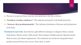 The aim is to prevent illness, heal the sick and preserve the life as follows:
"Swasthyas swasthya rakshanam": This indicates prolong life with health protection.
"Aturasya vikar prashamanamcha": This indicates elimination of diseases and dysfunctions
of the body.
Treatment in Ayurveda: Ayurveda has eight different techniques to diagnose illness, namely
Nadi (pulse), Mootra (urine), Mala (stool), Jihva (tongue), Shabda (speech), Sparsha (touch),
Druk (vision), and Aakruti (appearance). The treatments are carried out using plant based
products procured from roots, leaves, fruits, bark, or seeds.
11
 