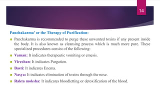 Panchakarma' or the Therapy of Purification:
Panchakarma is recommended to purge these unwanted toxins if any present inside
the body. It is also known as cleansing process which is much more pure. These
specialized procedures consist of the following:
Vaman: It indicates therapeutic vomiting or emesis.
Virechan: It indicates Purgation.
Basti: It indicates Enema.
Nasya: It indicates elimination of toxins through the nose.
Rakta moksha: It indicates bloodletting or detoxification of the blood.
14
 