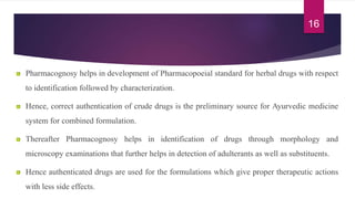 Pharmacognosy helps in development of Pharmacopoeial standard for herbal drugs with respect
to identification followed by characterization.
Hence, correct authentication of crude drugs is the preliminary source for Ayurvedic medicine
system for combined formulation.
Thereafter Pharmacognosy helps in identification of drugs through morphology and
microscopy examinations that further helps in detection of adulterants as well as substituents.
Hence authenticated drugs are used for the formulations which give proper therapeutic actions
with less side effects.
16
 