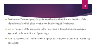 Furthermore Pharmacognosy helps in identification, detection and isolation of the
phytochemicals which gives idea for root level curing of the diseases.
Seventy percent of the population in the rural India is dependent on the ayurvedic
system of medicine which is of plant origin.
Ayurvedic products in Indian market are projected to register a CAGR of 16% during
2016-2021.
17
 