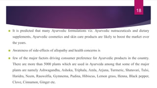 It is predicted that many Ayurvedic formulations viz. Ayurvedic nutraceuticals and dietary
supplements, Ayurvedic cosmetics and skin care products are likely to boost the market over
the years.
Awareness of side-effects of allopathy and health concerns is
few of the major factors driving consumer preference for Ayurvedic products in the country.
There are more than 5000 plants which are used in Ayurveda among that some of the major
plants are namely Ashwagandha, Ashoka, Triphala, Amla, Arjuna, Turmeric, Shatavari, Tulsi,
Haridra, Neem, Rauwolfia, Gymnema, Pudina, Hibiscus, Lemon grass, Henna, Black pepper,
Clove, Cinnamon, Ginger etc.
18
 