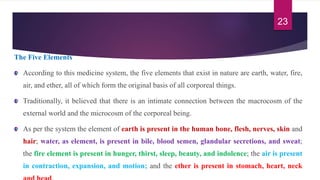The Five Elements
According to this medicine system, the five elements that exist in nature are earth, water, fire,
air, and ether, all of which form the original basis of all corporeal things.
Traditionally, it believed that there is an intimate connection between the macrocosm of the
external world and the microcosm of the corporeal being.
As per the system the element of earth is present in the human bone, flesh, nerves, skin and
hair; water, as element, is present in bile, blood semen, glandular secretions, and sweat;
the fire element is present in hunger, thirst, sleep, beauty, and indolence; the air is present
in contraction, expansion, and motion; and the ether is present in stomach, heart, neck
23
 