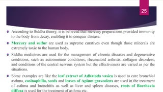 According to Siddha theory, it is believed that mercury preparations provided immunity
to the body from decay, enabling it to conquer disease.
Mercury and sulfur are used as supreme curatives even though those minerals are
extremely toxic to the human body.
Siddha medicines are used for the management of chronic diseases and degenerative
conditions, such as autoimmune conditions, rheumatoid arthritis, collagen disorders,
and conditions of the central nervous system but the effectiveness are varied as per the
situations.
Some examples are like the leaf extract of Adhatoda vasica is used to cure bronchial
asthma, eosinophilia, seeds and leaves of Apium graveolens are used in the treatment
of asthma and bronchitis as well as liver and spleen diseases, roots of Boerhavia
diffusa is used for the treatment of asthma etc.
25
 