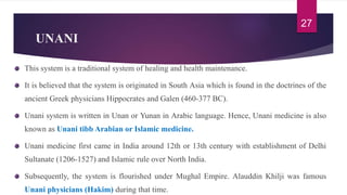 UNANI
This system is a traditional system of healing and health maintenance.
It is believed that the system is originated in South Asia which is found in the doctrines of the
ancient Greek physicians Hippocrates and Galen (460-377 BC).
Unani system is written in Unan or Yunan in Arabic language. Hence, Unani medicine is also
known as Unani tibb Arabian or Islamic medicine.
Unani medicine first came in India around 12th or 13th century with establishment of Delhi
Sultanate (1206-1527) and Islamic rule over North India.
Subsequently, the system is flourished under Mughal Empire. Alauddin Khilji was famous
Unani physicians (Hakim) during that time.
27
 