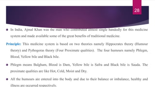 In India, Ajmal Khan was the man who contributed almost single handedly for this medicine
system and made available some of the great benefits of traditional medicine.
Principle: This medicine system is based on two theories namely Hippocrates theory (Humour
theory) and Pythogoras theory (Four Proximate qualities). The four humours namely Phlegm,
Blood, Yellow bile and Black bile.
Phlegm means Balgham, Blood is Dam, Yellow bile is Safra and Black bile is Sauda. The
proximate qualities are like Hot, Cold, Moist and Dry.
All the humours are entered into the body and due to their balance or imbalance, healthy and
illness are occurred respectively.
28
 