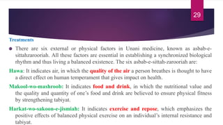 Treatments
There are six external or physical factors in Unani medicine, known as asbab-e-
sittahzarooriah. All these factors are essential in establishing a synchronized biological
rhythm and thus living a balanced existence. The six asbab-e-sittah-zarooriah are:
Hawa: It indicates air, in which the quality of the air a person breathes is thought to have
a direct effect on human temperament that gives impact on health.
Makool-wo-mashroob: It indicates food and drink, in which the nutritional value and
the quality and quantity of one’s food and drink are believed to ensure physical fitness
by strengthening tabiyat.
Harkat-wo-sakoon-e-jismiah: It indicates exercise and repose, which emphasizes the
positive effects of balanced physical exercise on an individual’s internal resistance and
tabiyat.
29
 