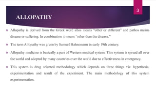 ALLOPATHY
Allopathy is derived from the Greek word allos means “other or different” and pathos means
disease or suffering. In combination it means “other than the disease.”
The term Allopathy was given by Samuel Hahnemann in early 19th century.
Allopathy medicine is basically a part of Western medical system. This system is spread all over
the world and adopted by many countries over the world due to effectiveness in emergency.
This system is drug oriented methodology which depends on three things viz. hypothesis,
experimentation and result of the experiment. The main methodology of this system
experimentation.
3
 