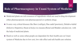 Role of Pharmacognosy in Unani System of Medicine
Medicinal plants are rich resources of ingredients which are used in drug development
either pharmacopoeial, non-pharmacopoeial or synthetic drugs.
It cures very critical diseases like Bars (vatiligo), Dau sadaf (psoriasis), Iltehab-e-kabid
(Infective Hepatitis), Hasat-ul-kulya wa masana (Renal and Bladder calculus) etc. with
the help of medicinal plants.
Rural as well as some urban people are dependent for their health care on Unani
system of Medicine due to low cost, low side effect and safe health care solution.
31
 
