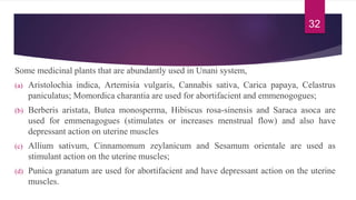 Some medicinal plants that are abundantly used in Unani system,
(a) Aristolochia indica, Artemisia vulgaris, Cannabis sativa, Carica papaya, Celastrus
paniculatus; Momordica charantia are used for abortifacient and emmenogogues;
(b) Berberis aristata, Butea monosperma, Hibiscus rosa-sinensis and Saraca asoca are
used for emmenagogues (stimulates or increases menstrual flow) and also have
depressant action on uterine muscles
(c) Allium sativum, Cinnamomum zeylanicum and Sesamum orientale are used as
stimulant action on the uterine muscles;
(d) Punica granatum are used for abortifacient and have depressant action on the uterine
muscles.
32
 