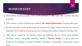 HOMEOPATHY
Homeopathic medicine system works on the principle of 'like cures like' (Similia Similibus
Curanter).
This medicine system of healing was coined by Dr. Samuel Hahnemann, a German physician.
He has translated a book on the medicinal properties of drugs. During that time he read the
properties of the medicine Cinchona and saw Cinchona cures malaria, because of its bitter taste.
After that he named his new healing science by combining the two Greek words homeo-,
meaning "same," and pathy, meaning "disease." Materia Medica is a book where the
properties of medicines are listed on healthy individuals. Homeopathy system relies on this
book.
34
 