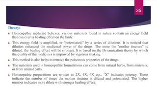 Theory:
Homeopathic medicine believes, various materials found in nature contain an energy field
that can exert a healing effect on the body.
This energy field is amplified, or "potentiated," by a series of dilutions. It is noticed that
dilution enhanced the medicinal power of the drugs. The more the "mother tincture" is
diluted, the healing effect will be stronger. It is based on the Dynamization theory by which
the quality of the medicines is improved by vigorous shaking.
This method is also helps to remove the poisonous properties of the drugs.
The materials used in homeopathic formulations can come from natural herbs, from minerals,
or from animal parts.
Homeopathic preparations are written as 2X, 4X, 6X etc., “X” indicates potency. These
indicate the number of times the mother tincture is diluted and potentiated. The higher
number indicates more dilute with stronger healing effect.
35
 