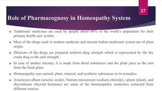 Role of Pharmacognosy in Homeopathy System
Traditional medicines are used by people about 60% of the world’s population for their
primary health care system.
Most of the drugs used in modern medicine and ancient Indian medicinal system are of plant
origin.
Dilutions of the drugs are prepared uniform drug strength which is represented by the dry
crude drug as the unit strength.
In case of mother tincture, it is made from dried substances and the plant juice as the unit
from the fresh plant.
Homoeopathy uses animal, plant, mineral, and synthetic substances in its remedies.
Arsenicum album (arsenic oxide), Natrum muriaticum (sodium chloride), opium (plant), and
thyroidinum (thyroid hormone) are some of the homoeopathic medicines extracted from
different sources.
37
 
