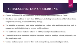 CHINESE SYSTEMS OF MEDICINE
Chinese medicine (CM) is a broad range of medicine practices that developed in China.
It is based on a tradition of more than 2,000 years, including various forms of herbal medicine,
acupuncture, massage, exercise and dietary therapy.
The medicine practitioners used herbal medicines and various mind and body practices, such as
acupuncture and tai chi, to treat or prevent health problems.
The traditional Chinese medicine is based on 5,000 years of practice and experiences.
This medicine system provides a complete assessment based on a unique cultural, diagnostic, and
therapeutic approach.
Chinese medicine system consist of three parts namely theory, treatment and prevention.
40
 