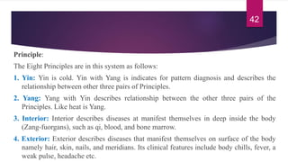 Principle:
The Eight Principles are in this system as follows:
1. Yin: Yin is cold. Yin with Yang is indicates for pattern diagnosis and describes the
relationship between other three pairs of Principles.
2. Yang: Yang with Yin describes relationship between the other three pairs of the
Principles. Like heat is Yang.
3. Interior: Interior describes diseases at manifest themselves in deep inside the body
(Zang-fuorgans), such as qi, blood, and bone marrow.
4. Exterior: Exterior describes diseases that manifest themselves on surface of the body
namely hair, skin, nails, and meridians. Its clinical features include body chills, fever, a
weak pulse, headache etc.
42
 