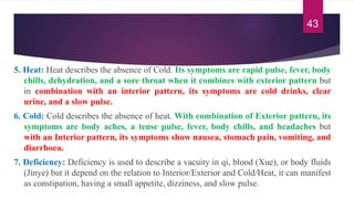 5. Heat: Heat describes the absence of Cold. Its symptoms are rapid pulse, fever, body
chills, dehydration, and a sore throat when it combines with exterior pattern but
in combination with an interior pattern, its symptoms are cold drinks, clear
urine, and a slow pulse.
6. Cold: Cold describes the absence of heat. With combination of Exterior pattern, its
symptoms are body aches, a tense pulse, fever, body chills, and headaches but
with an Interior pattern, its symptoms show nausea, stomach pain, vomiting, and
diarrhoea.
7. Deficiency: Deficiency is used to describe a vacuity in qi, blood (Xue), or body fluids
(Jinye) but it depend on the relation to Interior/Exterior and Cold/Heat, it can manifest
as constipation, having a small appetite, dizziness, and slow pulse.
43
 